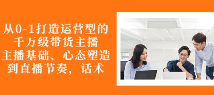 从0-1打造运营型的带货主播：主播基础、心态塑造，能力培养到直播节奏，话术进行全面讲解