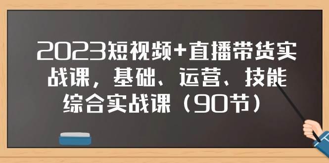 2023短视频 直播带货实战课，基础、运营、技能综合实操课（90节）